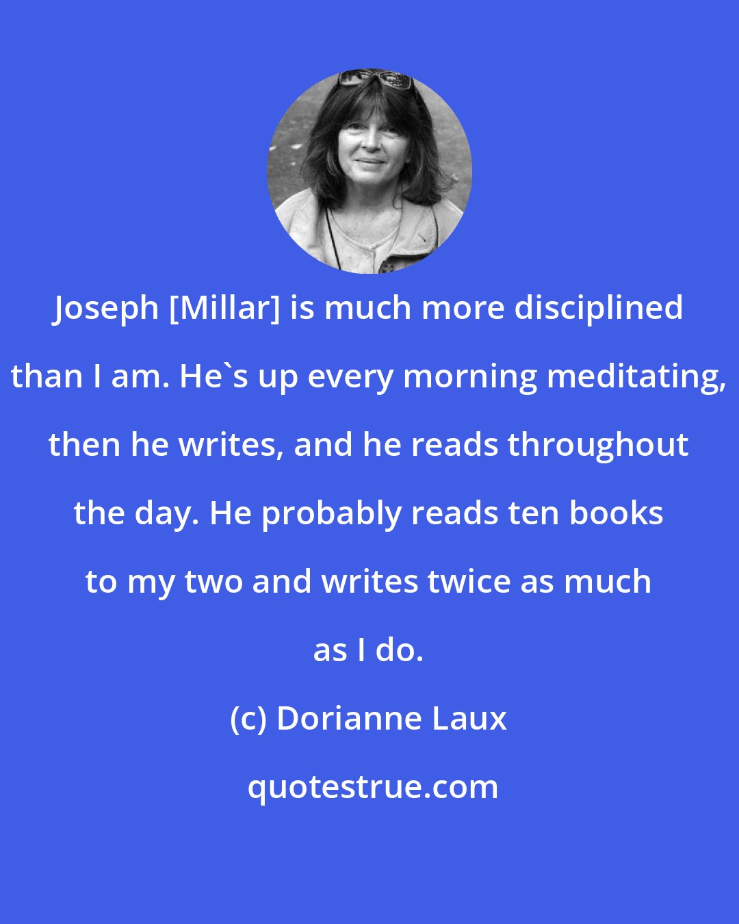 Dorianne Laux: Joseph [Millar] is much more disciplined than I am. He's up every morning meditating, then he writes, and he reads throughout the day. He probably reads ten books to my two and writes twice as much as I do.