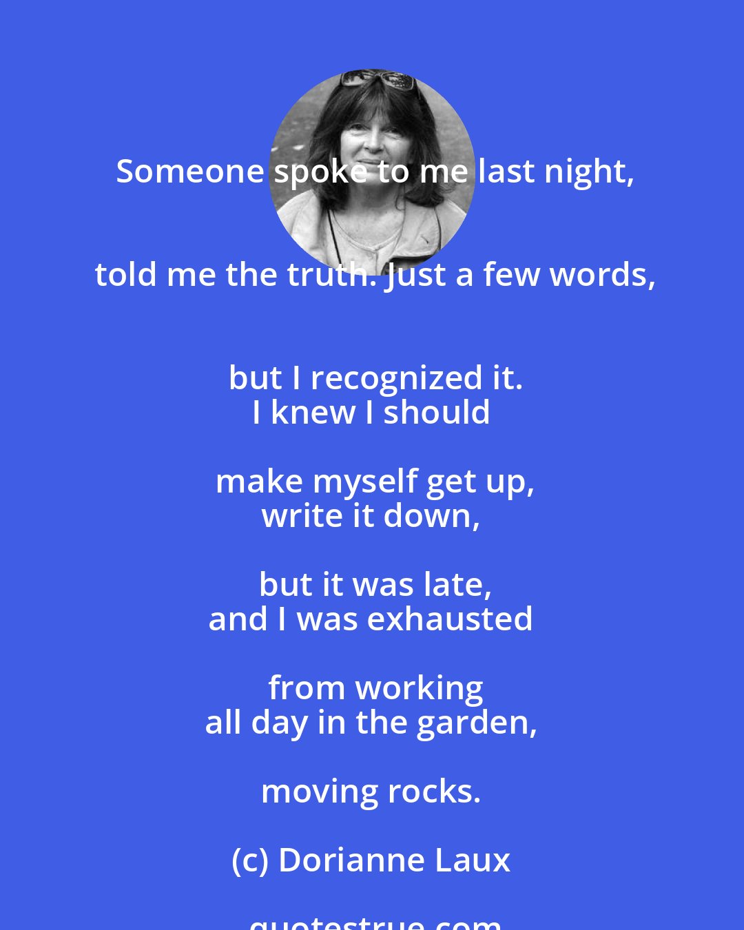 Dorianne Laux: Someone spoke to me last night,
 told me the truth. Just a few words,
 but I recognized it.
 I knew I should make myself get up,
 write it down, but it was late,
 and I was exhausted from working
 all day in the garden, moving rocks.