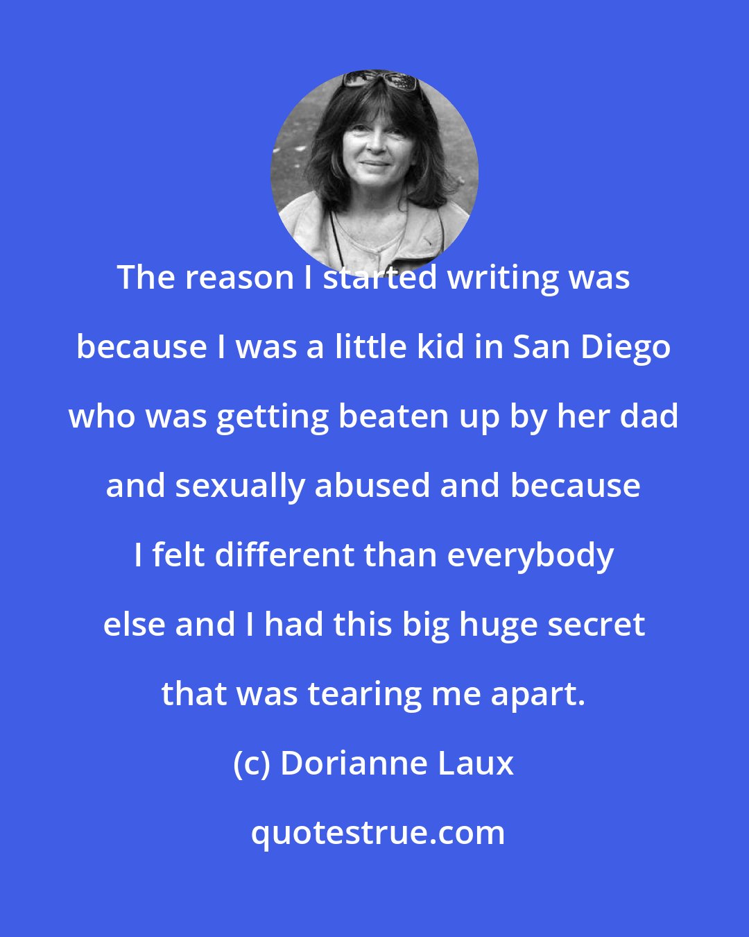 Dorianne Laux: The reason I started writing was because I was a little kid in San Diego who was getting beaten up by her dad and sexually abused and because I felt different than everybody else and I had this big huge secret that was tearing me apart.