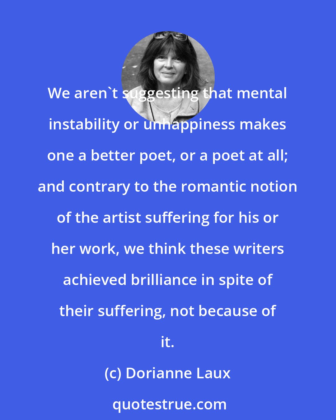 Dorianne Laux: We aren't suggesting that mental instability or unhappiness makes one a better poet, or a poet at all; and contrary to the romantic notion of the artist suffering for his or her work, we think these writers achieved brilliance in spite of their suffering, not because of it.