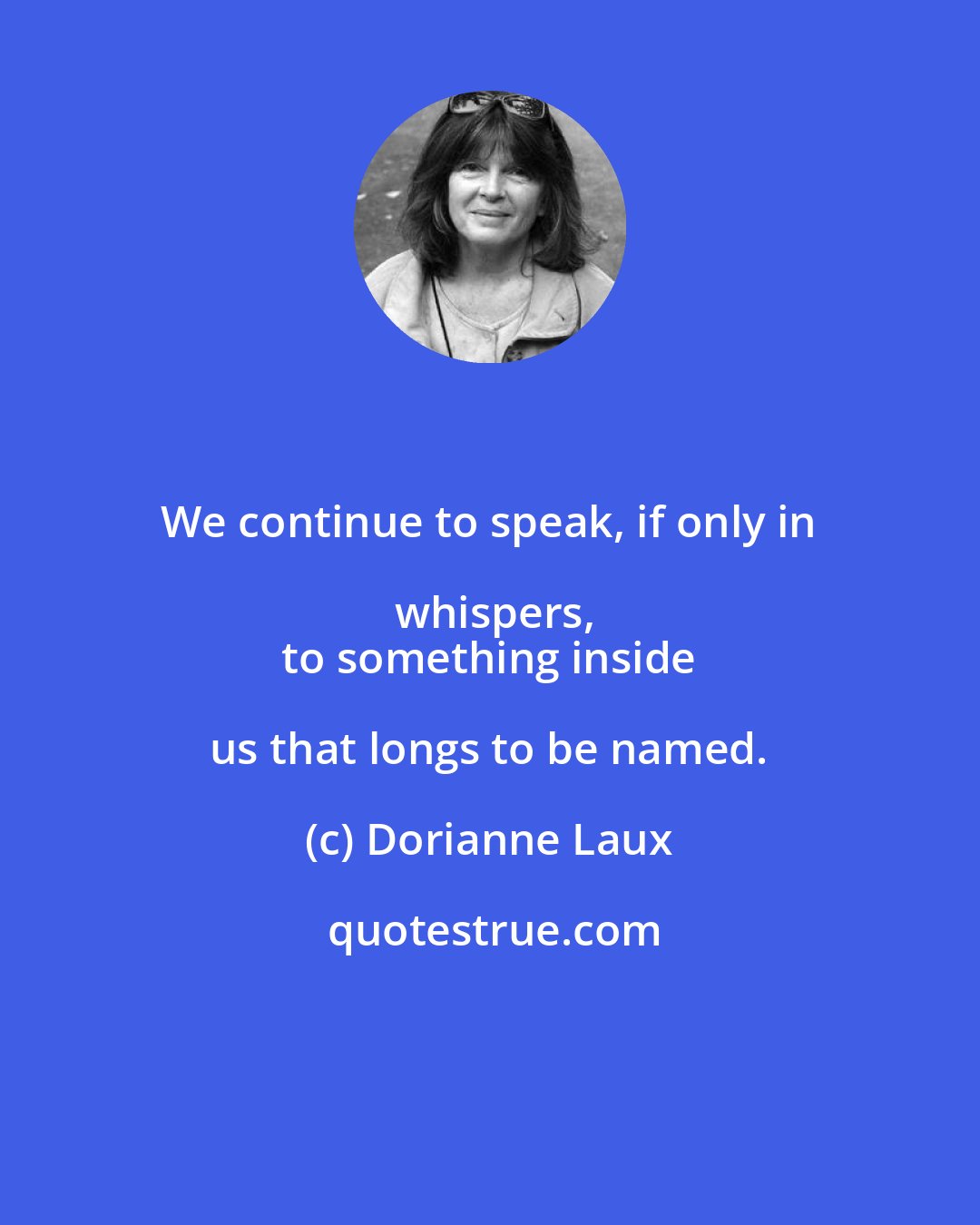 Dorianne Laux: We continue to speak, if only in whispers,
 to something inside us that longs to be named.