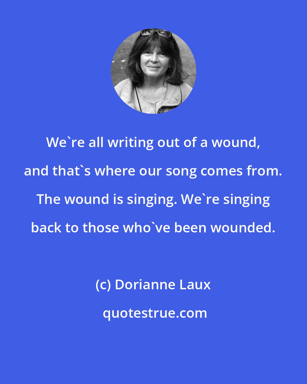 Dorianne Laux: We're all writing out of a wound, and that's where our song comes from. The wound is singing. We're singing back to those who've been wounded.