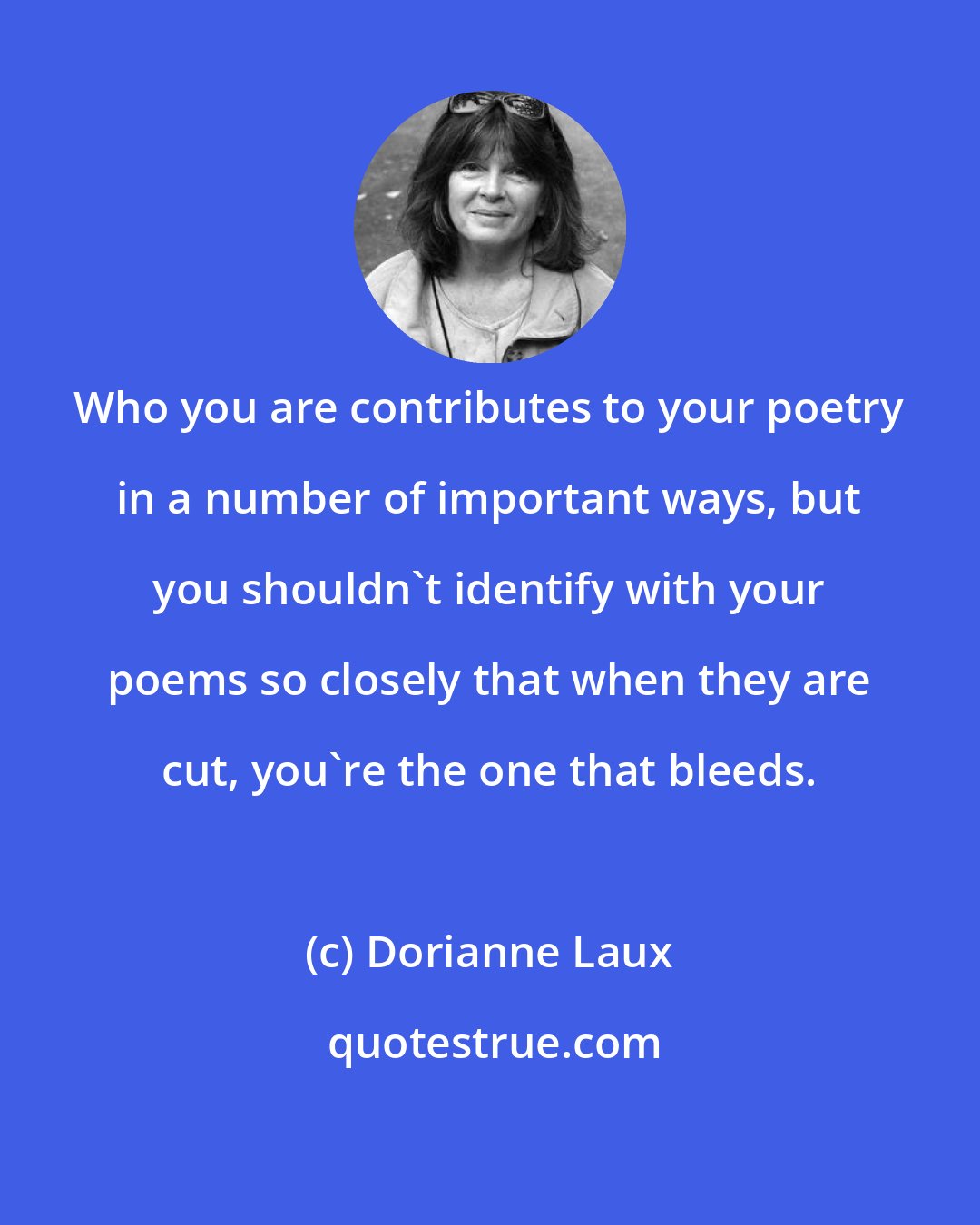 Dorianne Laux: Who you are contributes to your poetry in a number of important ways, but you shouldn't identify with your poems so closely that when they are cut, you're the one that bleeds.