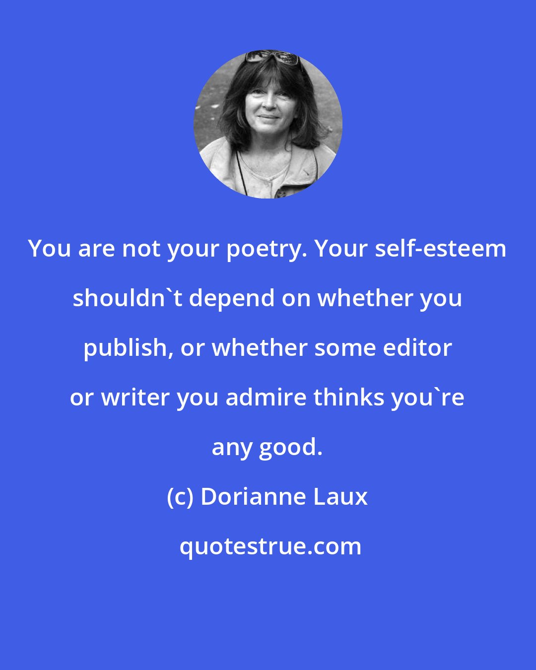 Dorianne Laux: You are not your poetry. Your self-esteem shouldn't depend on whether you publish, or whether some editor or writer you admire thinks you're any good.