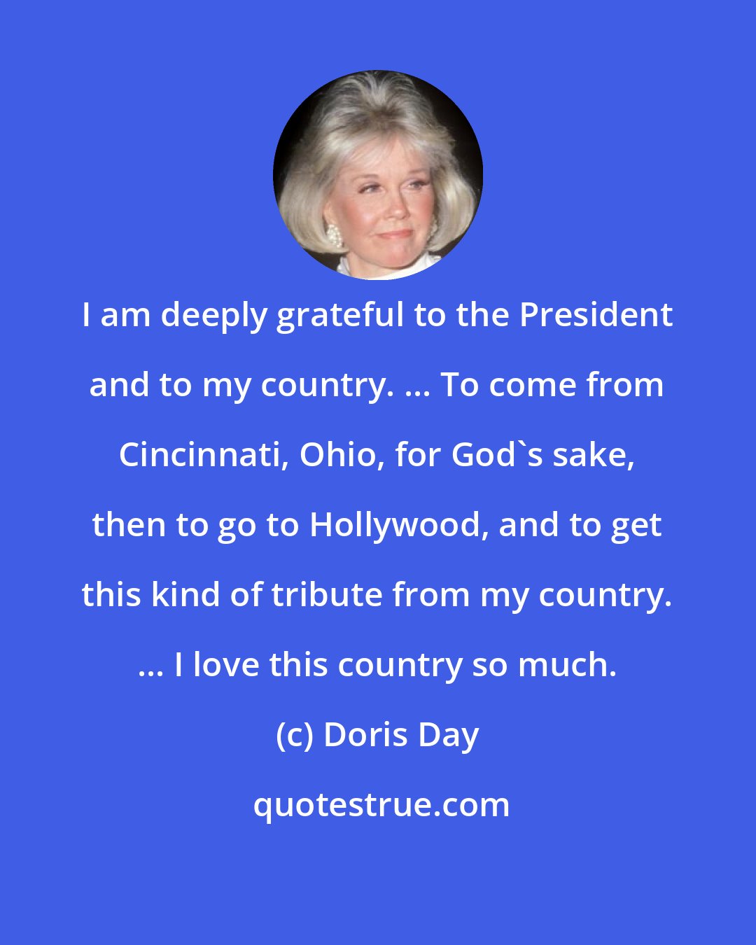 Doris Day: I am deeply grateful to the President and to my country. ... To come from Cincinnati, Ohio, for God's sake, then to go to Hollywood, and to get this kind of tribute from my country. ... I love this country so much.