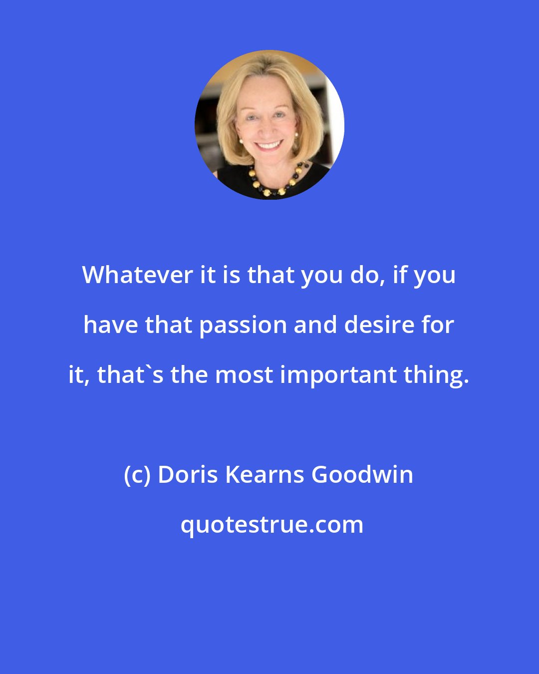Doris Kearns Goodwin: Whatever it is that you do, if you have that passion and desire for it, that's the most important thing.