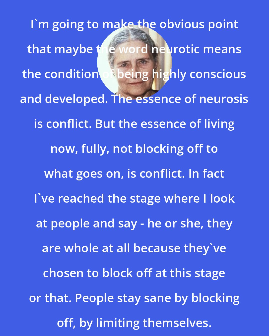 Doris Lessing: I'm going to make the obvious point that maybe the word neurotic means the condition of being highly conscious and developed. The essence of neurosis is conflict. But the essence of living now, fully, not blocking off to what goes on, is conflict. In fact I've reached the stage where I look at people and say - he or she, they are whole at all because they've chosen to block off at this stage or that. People stay sane by blocking off, by limiting themselves.