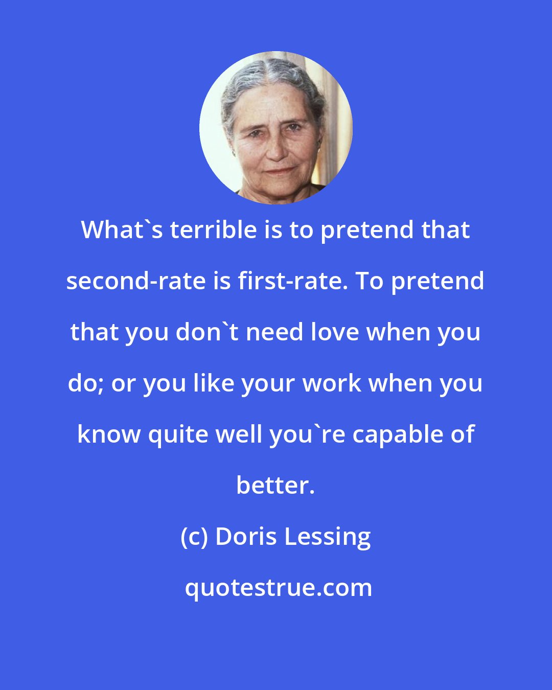 Doris Lessing: What's terrible is to pretend that second-rate is first-rate. To pretend that you don't need love when you do; or you like your work when you know quite well you're capable of better.