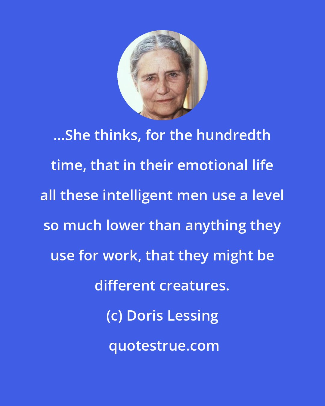 Doris Lessing: ...She thinks, for the hundredth time, that in their emotional life all these intelligent men use a level so much lower than anything they use for work, that they might be different creatures.