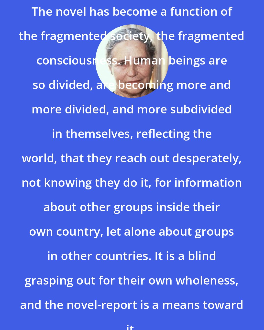 Doris Lessing: The novel has become a function of the fragmented society, the fragmented consciousness. Human beings are so divided, are becoming more and more divided, and more subdivided in themselves, reflecting the world, that they reach out desperately, not knowing they do it, for information about other groups inside their own country, let alone about groups in other countries. It is a blind grasping out for their own wholeness, and the novel-report is a means toward it.