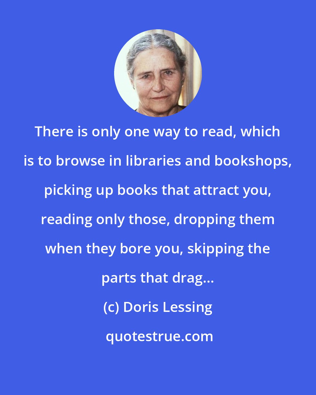 Doris Lessing: There is only one way to read, which is to browse in libraries and bookshops, picking up books that attract you, reading only those, dropping them when they bore you, skipping the parts that drag...