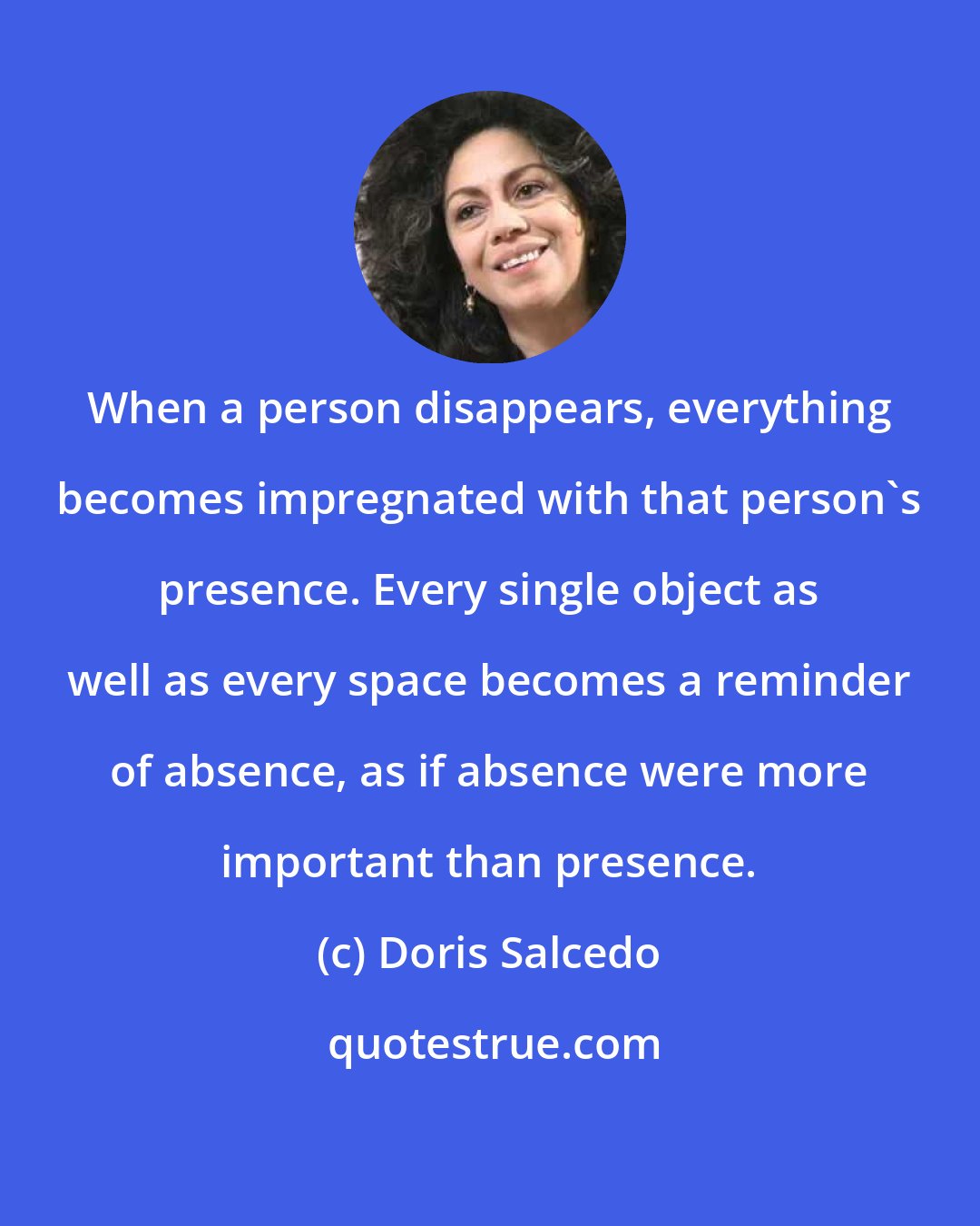 Doris Salcedo: When a person disappears, everything becomes impregnated with that person's presence. Every single object as well as every space becomes a reminder of absence, as if absence were more important than presence.