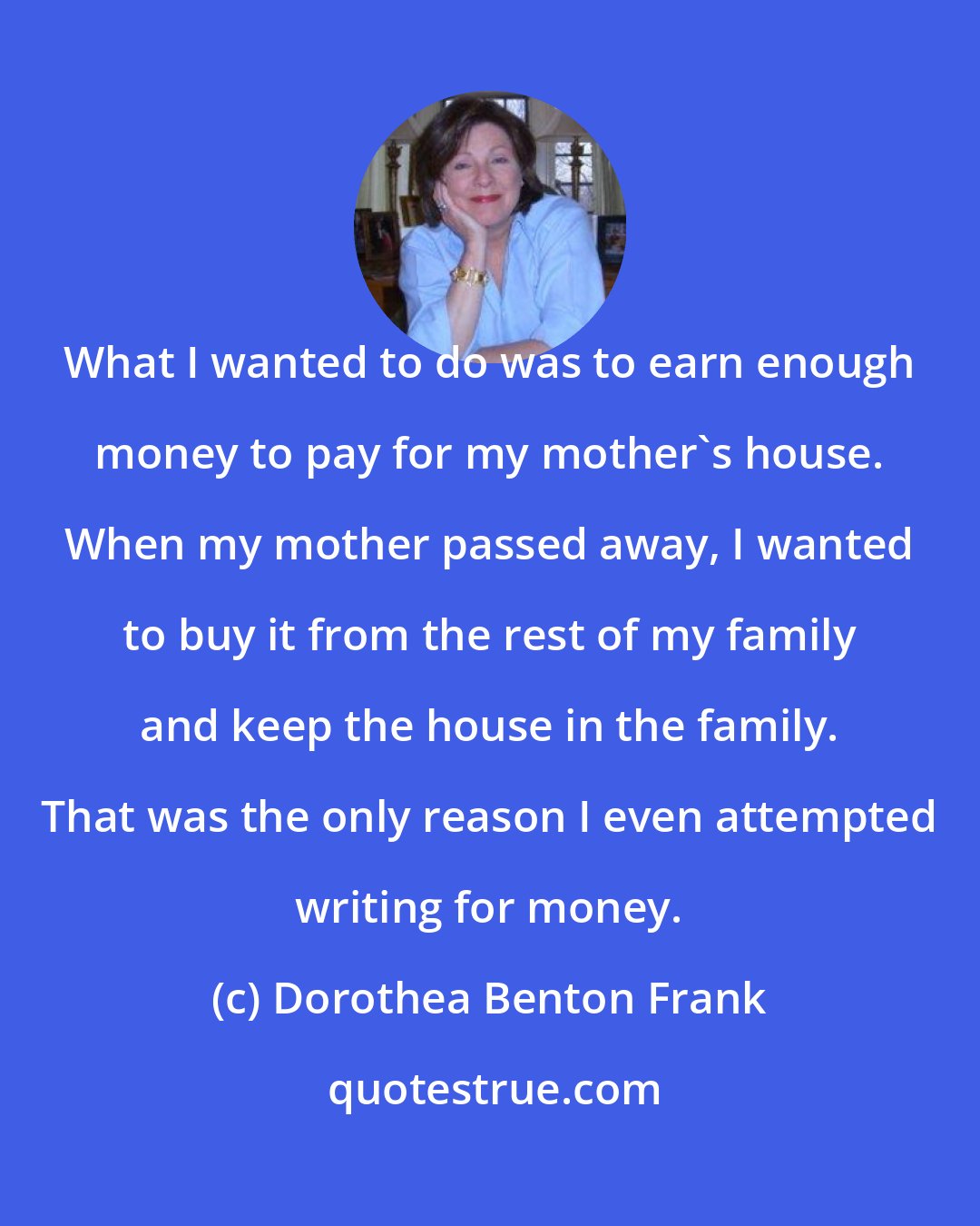 Dorothea Benton Frank: What I wanted to do was to earn enough money to pay for my mother's house. When my mother passed away, I wanted to buy it from the rest of my family and keep the house in the family. That was the only reason I even attempted writing for money.