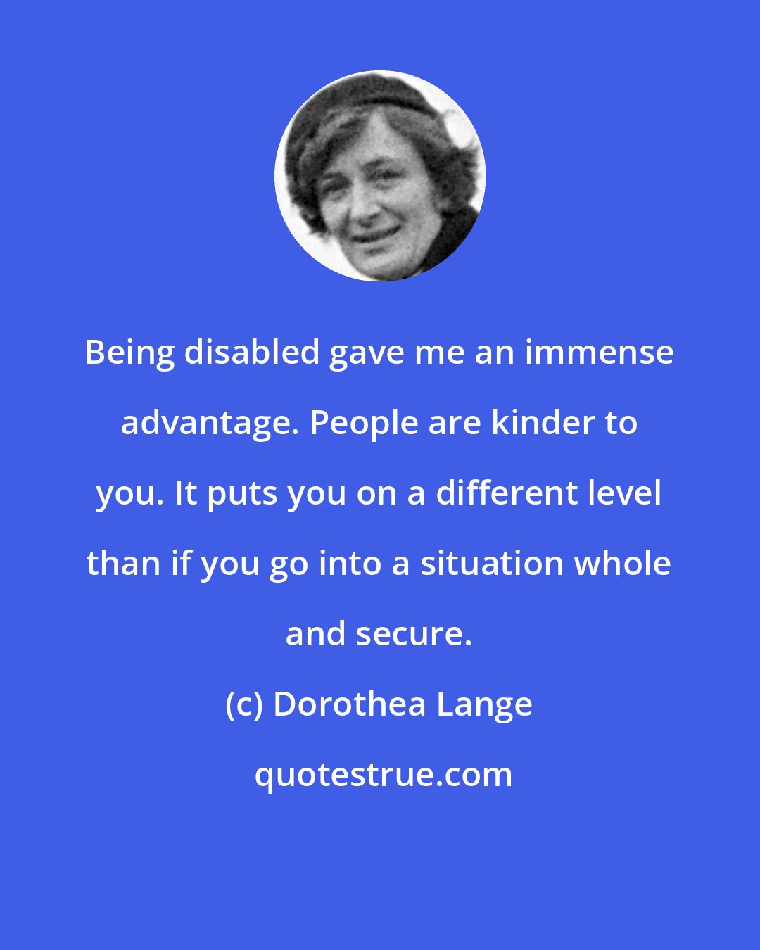 Dorothea Lange: Being disabled gave me an immense advantage. People are kinder to you. It puts you on a different level than if you go into a situation whole and secure.