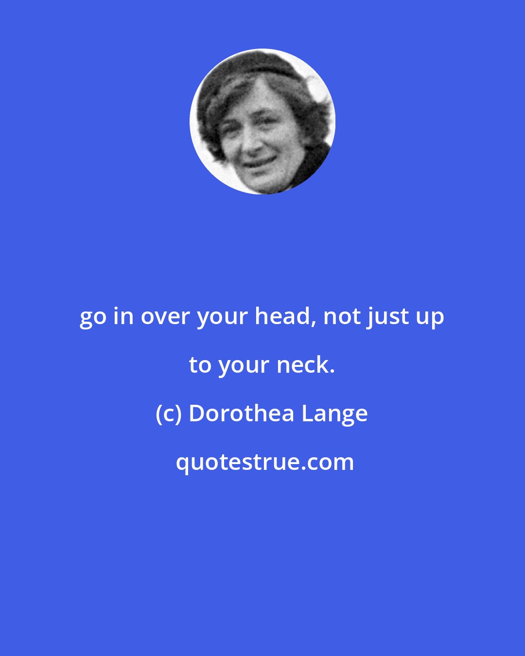 Dorothea Lange: go in over your head, not just up to your neck.