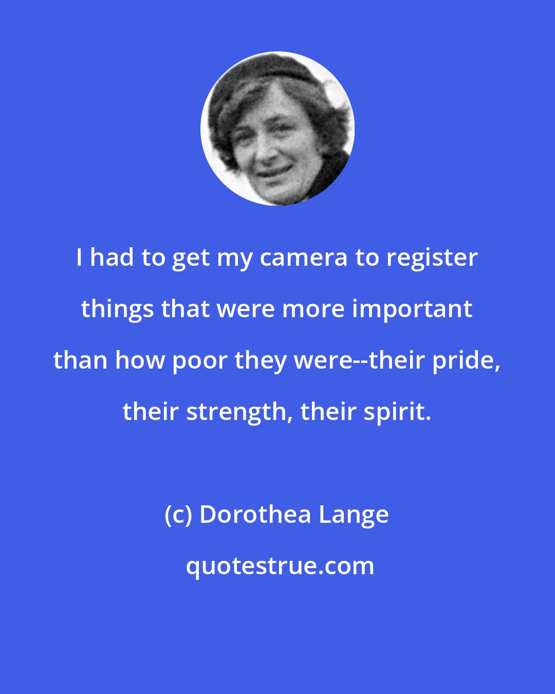 Dorothea Lange: I had to get my camera to register things that were more important than how poor they were--their pride, their strength, their spirit.