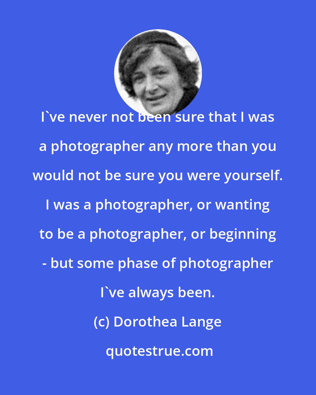 Dorothea Lange: I've never not been sure that I was a photographer any more than you would not be sure you were yourself. I was a photographer, or wanting to be a photographer, or beginning - but some phase of photographer I've always been.