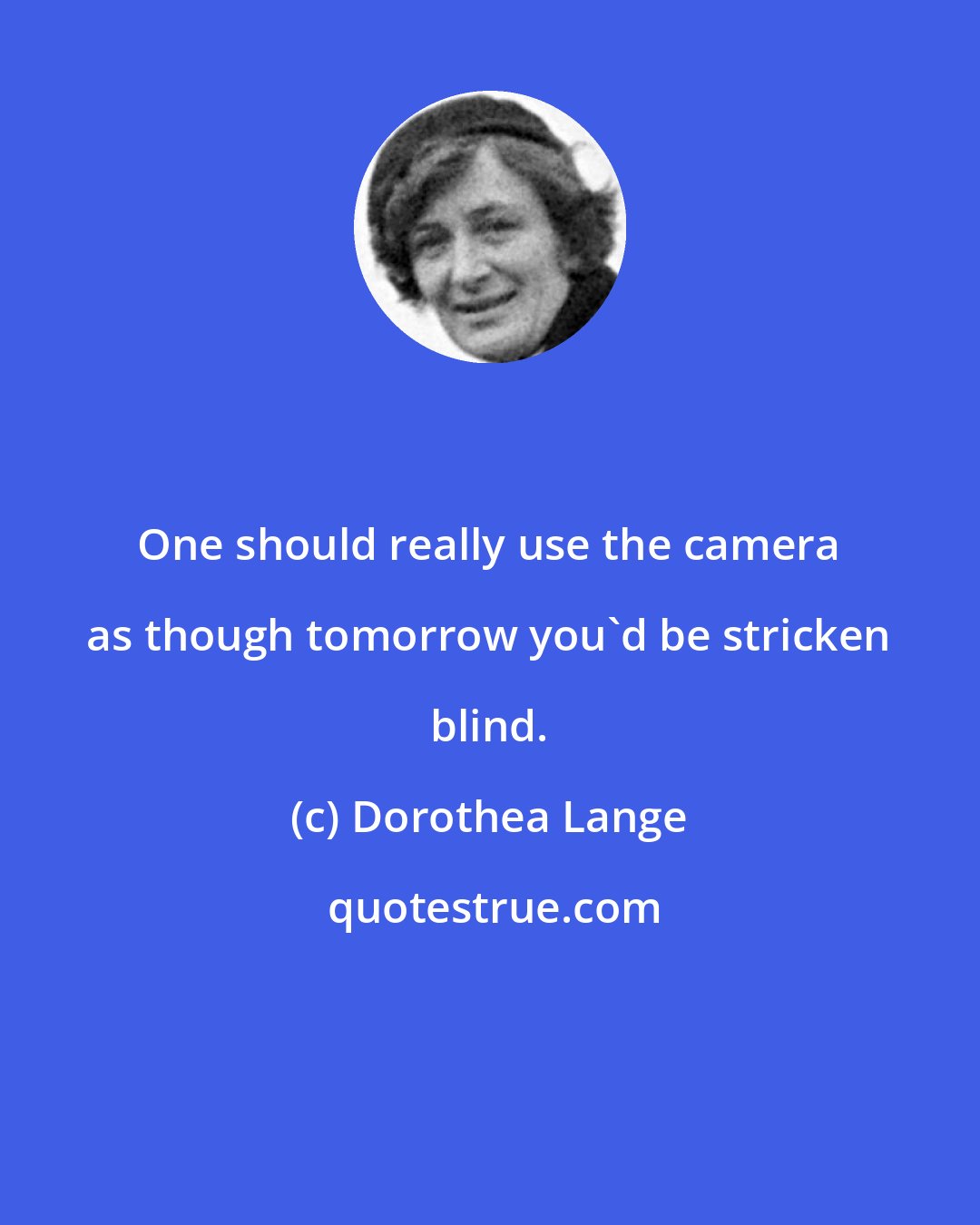 Dorothea Lange: One should really use the camera as though tomorrow you'd be stricken blind.