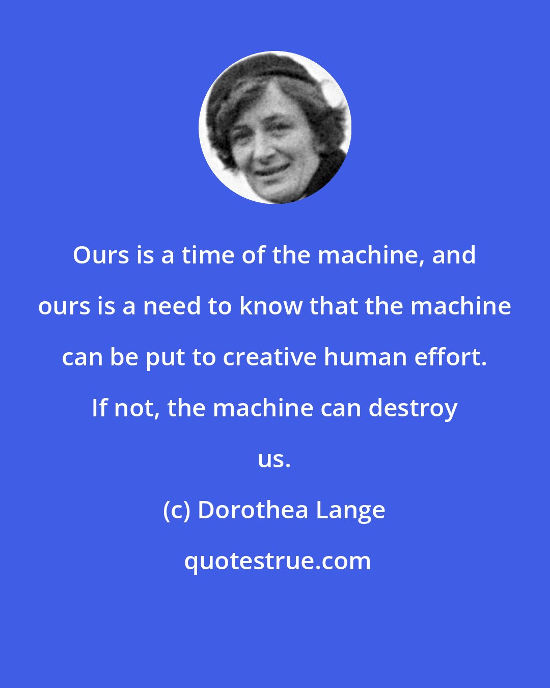 Dorothea Lange: Ours is a time of the machine, and ours is a need to know that the machine can be put to creative human effort. If not, the machine can destroy us.