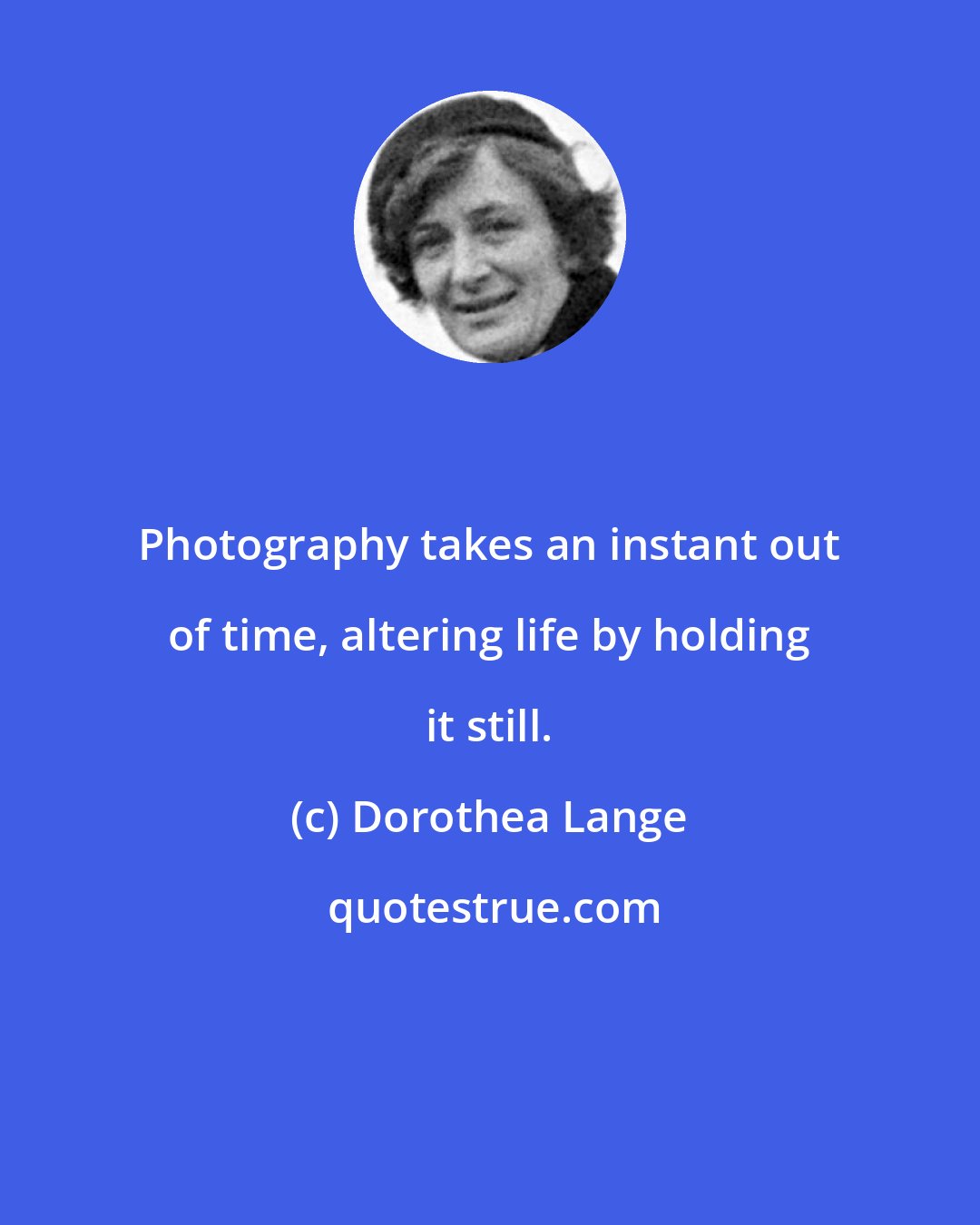 Dorothea Lange: Photography takes an instant out of time, altering life by holding it still.