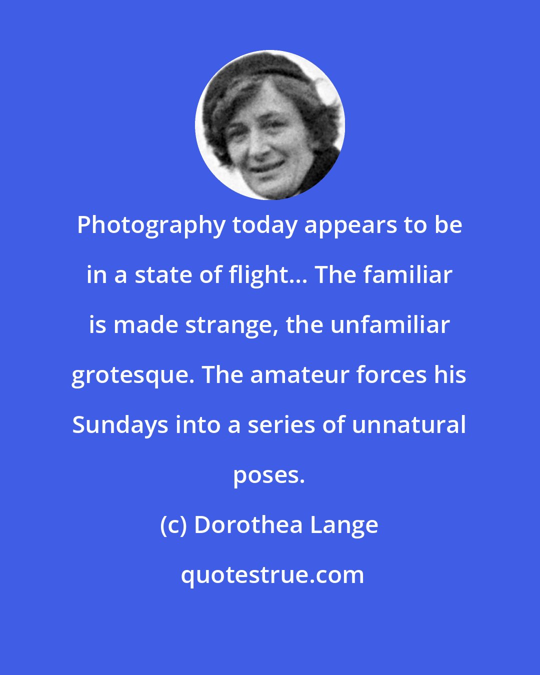 Dorothea Lange: Photography today appears to be in a state of flight... The familiar is made strange, the unfamiliar grotesque. The amateur forces his Sundays into a series of unnatural poses.