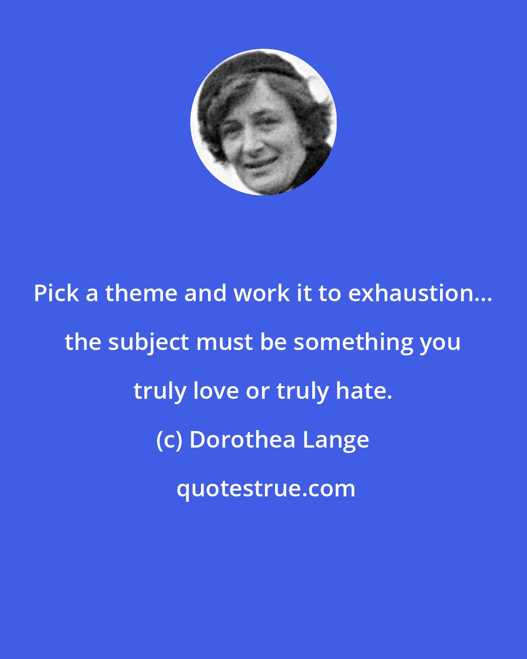 Dorothea Lange: Pick a theme and work it to exhaustion... the subject must be something you truly love or truly hate.