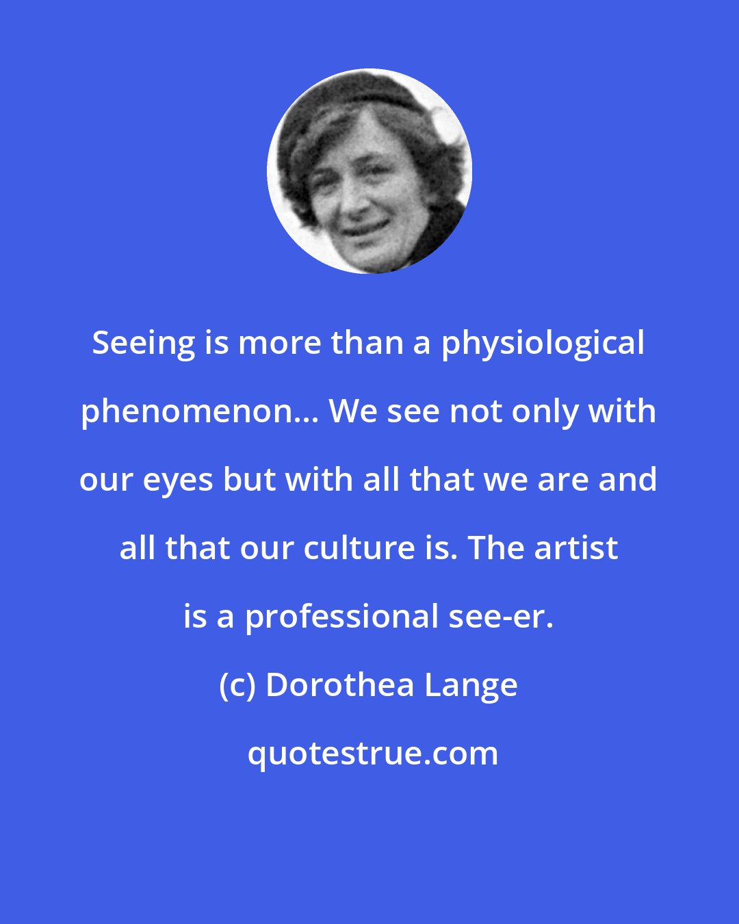 Dorothea Lange: Seeing is more than a physiological phenomenon... We see not only with our eyes but with all that we are and all that our culture is. The artist is a professional see-er.