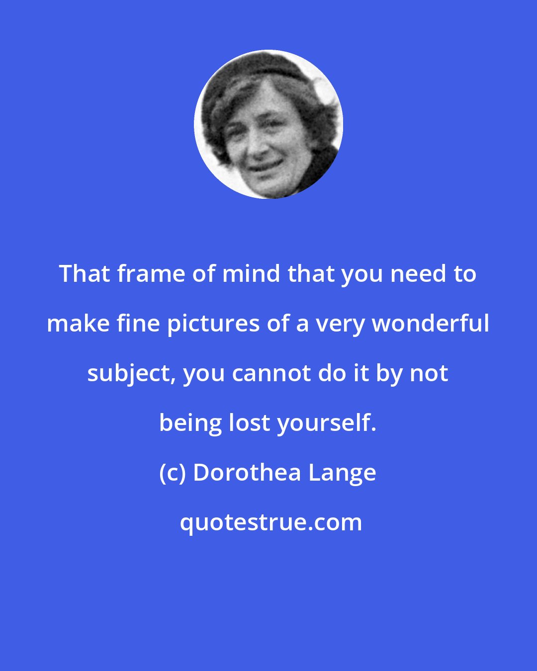 Dorothea Lange: That frame of mind that you need to make fine pictures of a very wonderful subject, you cannot do it by not being lost yourself.