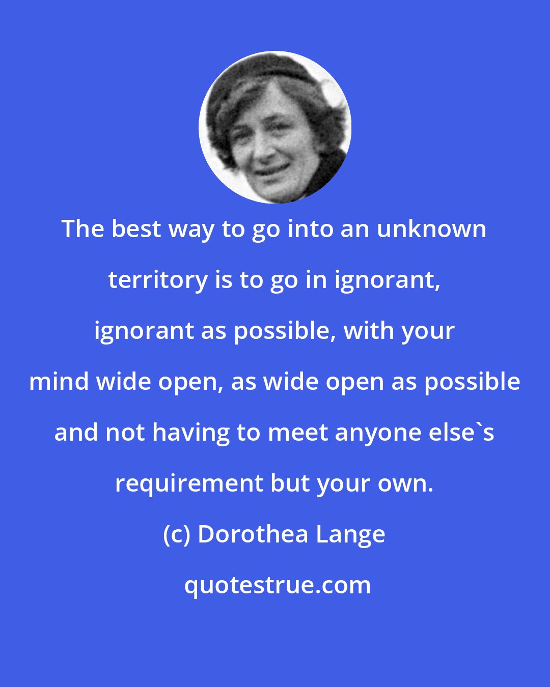 Dorothea Lange: The best way to go into an unknown territory is to go in ignorant, ignorant as possible, with your mind wide open, as wide open as possible and not having to meet anyone else's requirement but your own.