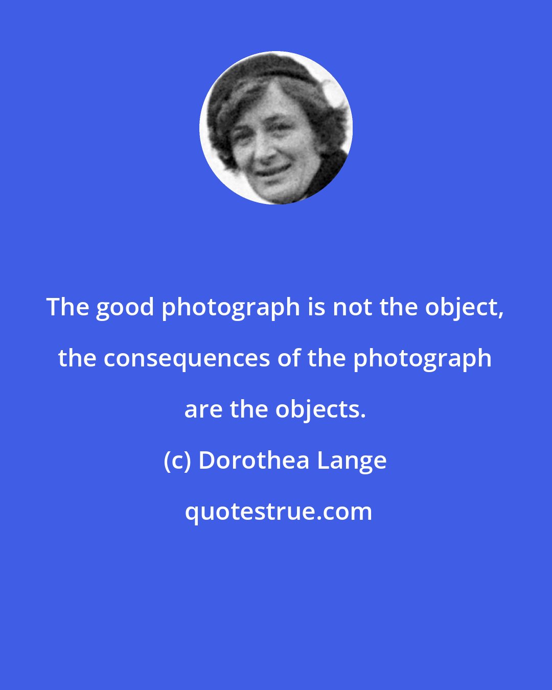 Dorothea Lange: The good photograph is not the object, the consequences of the photograph are the objects.