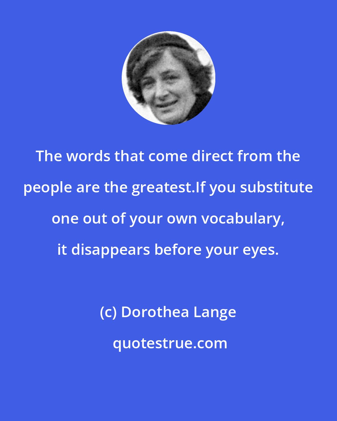 Dorothea Lange: The words that come direct from the people are the greatest.If you substitute one out of your own vocabulary, it disappears before your eyes.