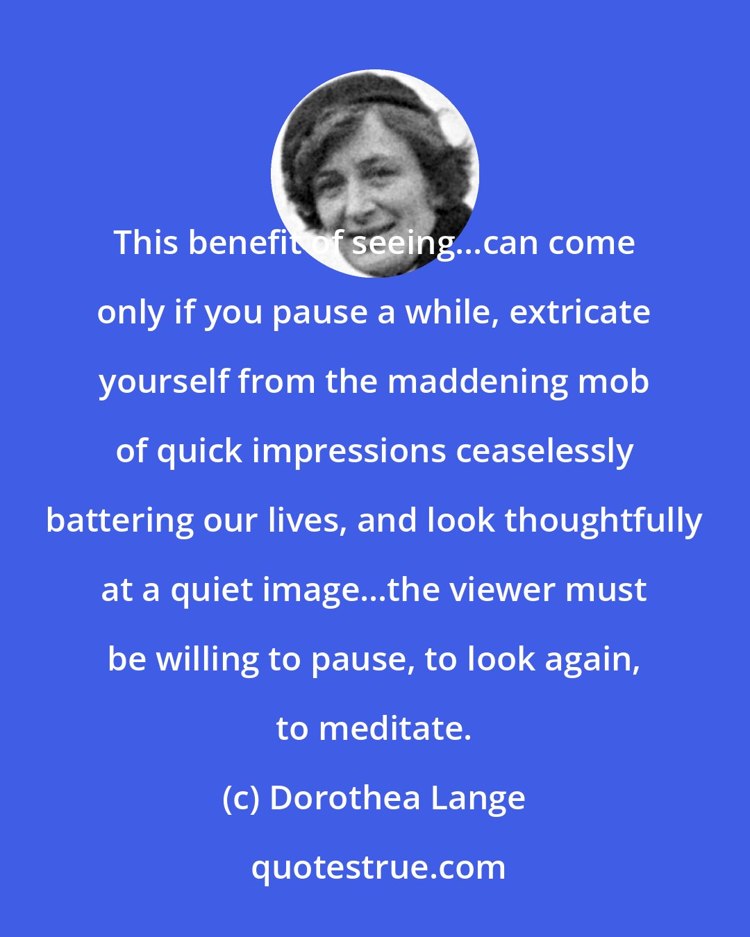 Dorothea Lange: This benefit of seeing...can come only if you pause a while, extricate yourself from the maddening mob of quick impressions ceaselessly battering our lives, and look thoughtfully at a quiet image...the viewer must be willing to pause, to look again, to meditate.