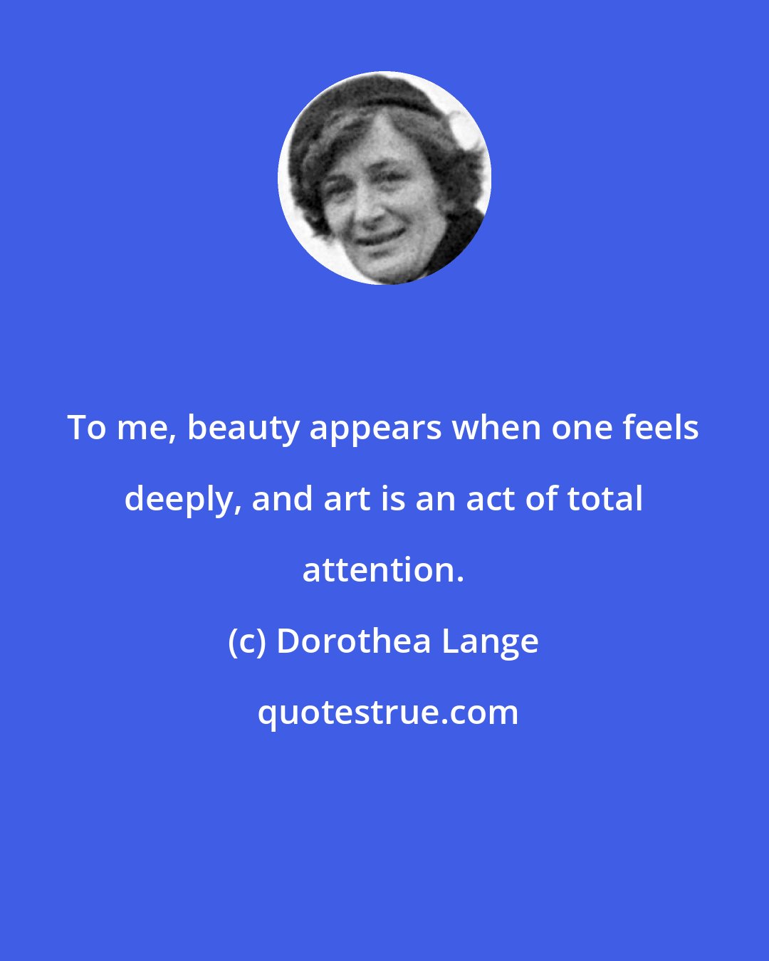 Dorothea Lange: To me, beauty appears when one feels deeply, and art is an act of total attention.