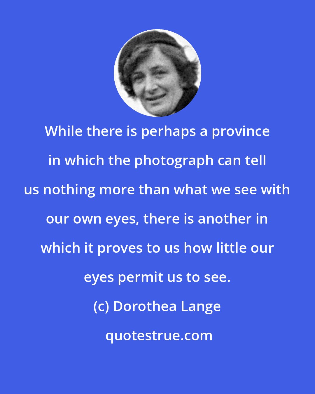 Dorothea Lange: While there is perhaps a province in which the photograph can tell us nothing more than what we see with our own eyes, there is another in which it proves to us how little our eyes permit us to see.