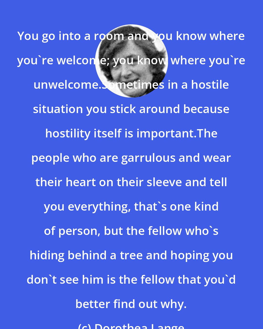 Dorothea Lange: You go into a room and you know where you're welcome; you know where you're unwelcome.Sometimes in a hostile situation you stick around because hostility itself is important.The people who are garrulous and wear their heart on their sleeve and tell you everything, that's one kind of person, but the fellow who's hiding behind a tree and hoping you don't see him is the fellow that you'd better find out why.