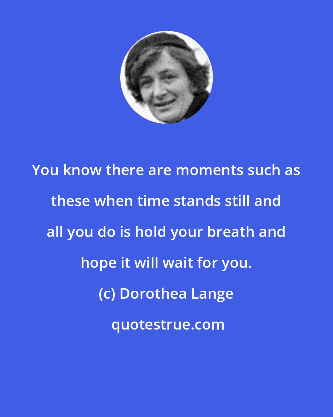 Dorothea Lange: You know there are moments such as these when time stands still and all you do is hold your breath and hope it will wait for you.