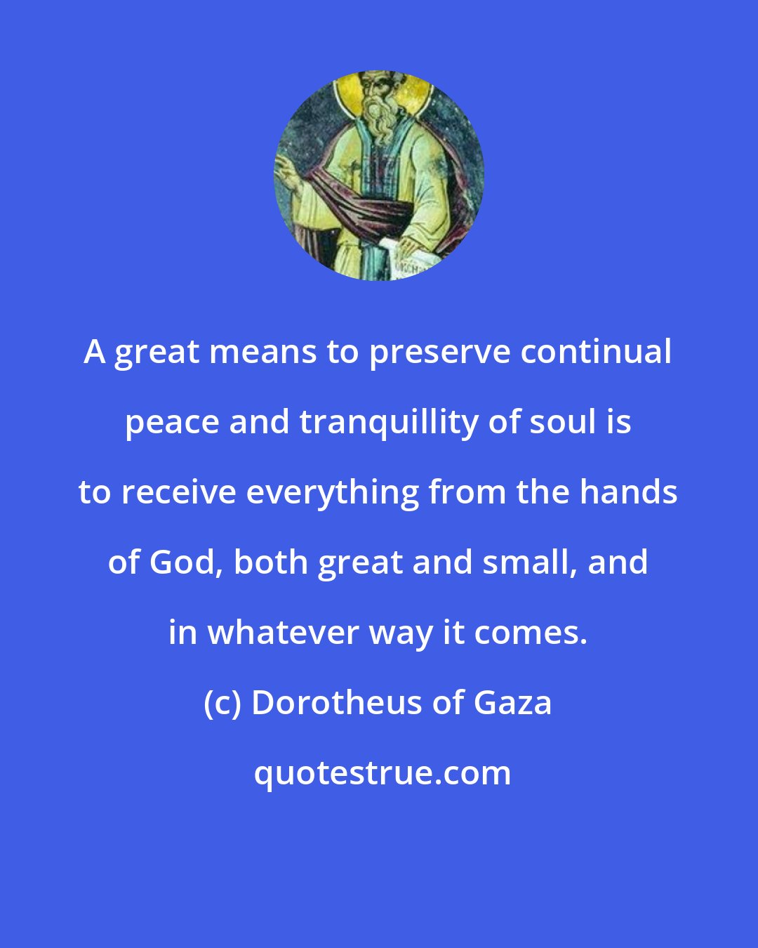 Dorotheus of Gaza: A great means to preserve continual peace and tranquillity of soul is to receive everything from the hands of God, both great and small, and in whatever way it comes.