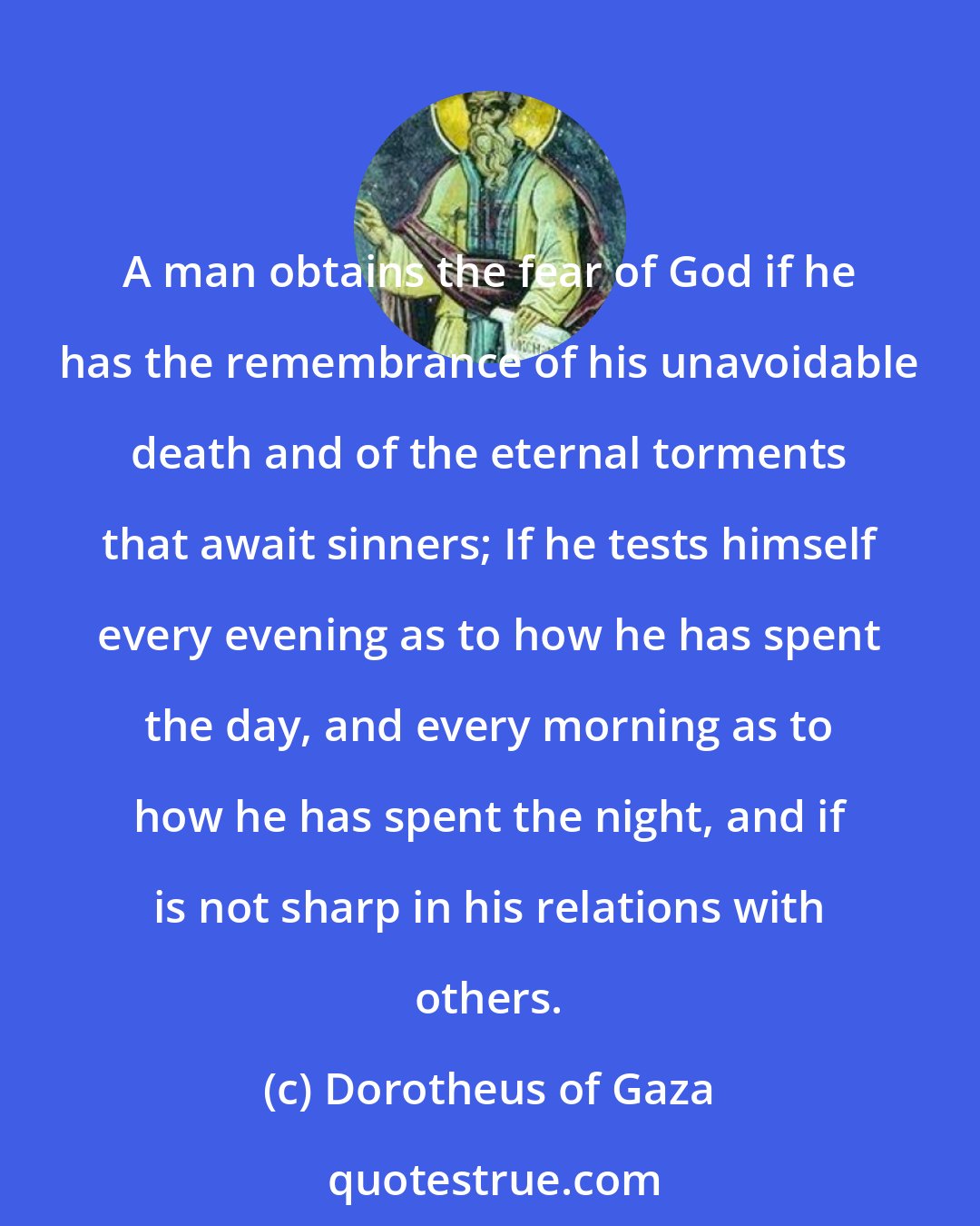 Dorotheus of Gaza: A man obtains the fear of God if he has the remembrance of his unavoidable death and of the eternal torments that await sinners; If he tests himself every evening as to how he has spent the day, and every morning as to how he has spent the night, and if is not sharp in his relations with others.