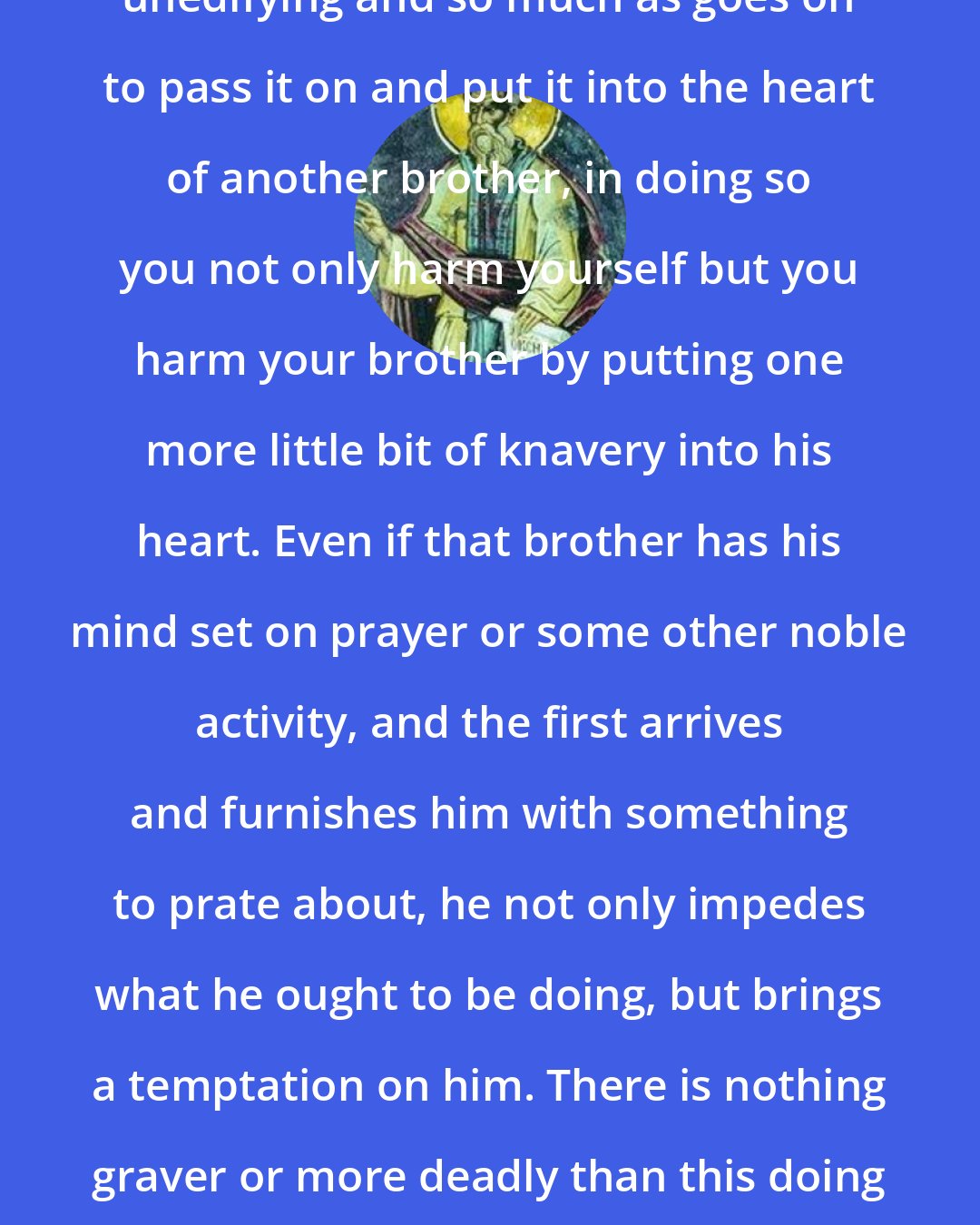 Dorotheus of Gaza: If one of you sees, sometime, something unedifying and so much as goes on to pass it on and put it into the heart of another brother, in doing so you not only harm yourself but you harm your brother by putting one more little bit of knavery into his heart. Even if that brother has his mind set on prayer or some other noble activity, and the first arrives and furnishes him with something to prate about, he not only impedes what he ought to be doing, but brings a temptation on him. There is nothing graver or more deadly than this doing harm, not only to himself but also to his neighbor.