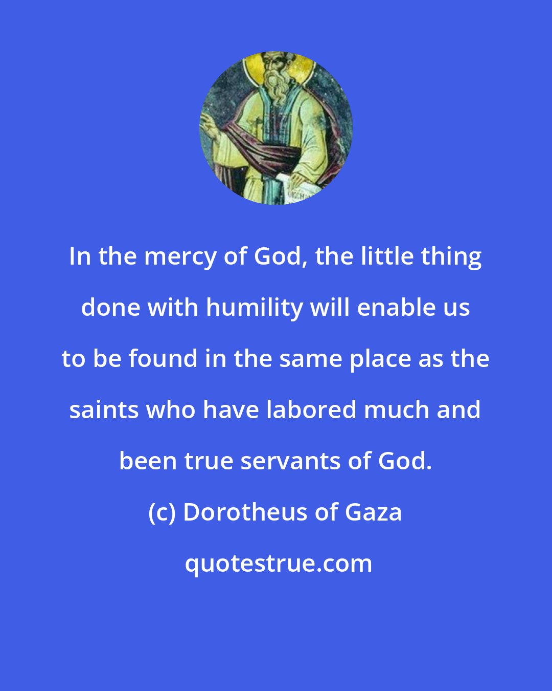 Dorotheus of Gaza: In the mercy of God, the little thing done with humility will enable us to be found in the same place as the saints who have labored much and been true servants of God.