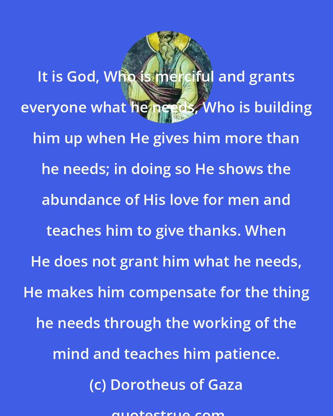 Dorotheus of Gaza: It is God, Who is merciful and grants everyone what he needs, Who is building him up when He gives him more than he needs; in doing so He shows the abundance of His love for men and teaches him to give thanks. When He does not grant him what he needs, He makes him compensate for the thing he needs through the working of the mind and teaches him patience.