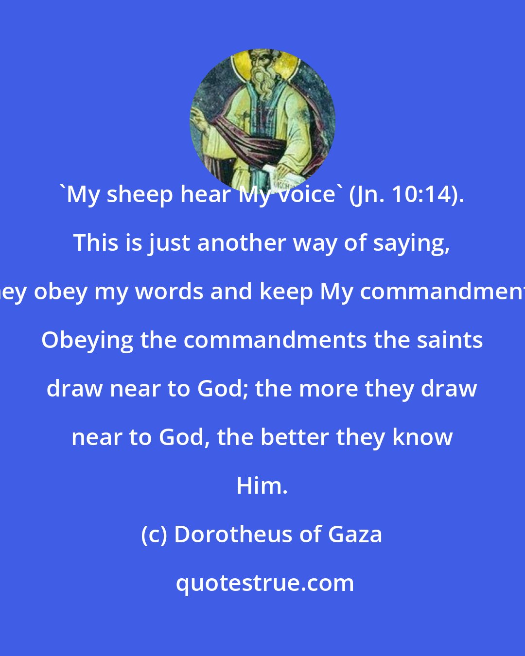 Dorotheus of Gaza: 'My sheep hear My voice' (Jn. 10:14). This is just another way of saying, 'They obey my words and keep My commandments.' Obeying the commandments the saints draw near to God; the more they draw near to God, the better they know Him.