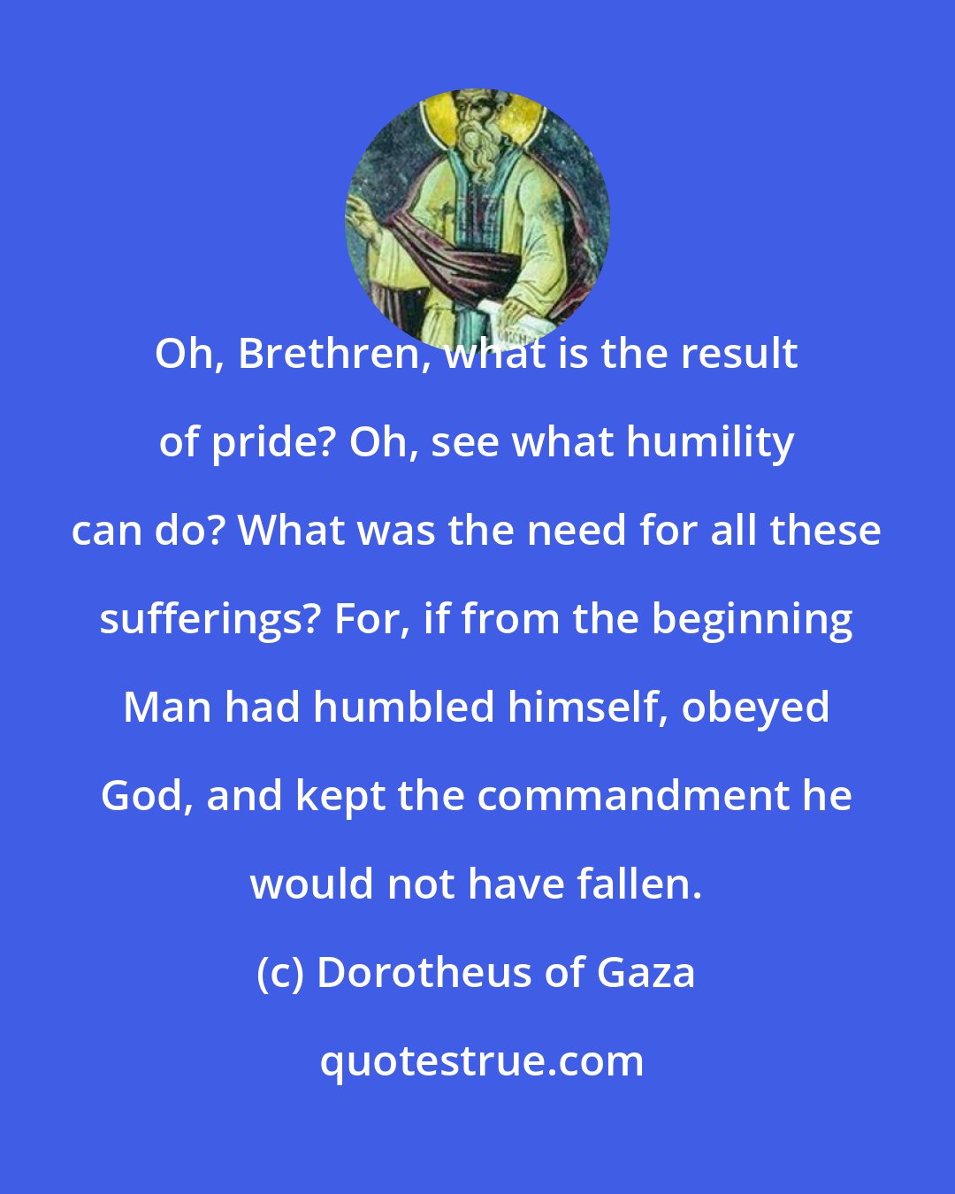 Dorotheus of Gaza: Oh, Brethren, what is the result of pride? Oh, see what humility can do? What was the need for all these sufferings? For, if from the beginning Man had humbled himself, obeyed God, and kept the commandment he would not have fallen.