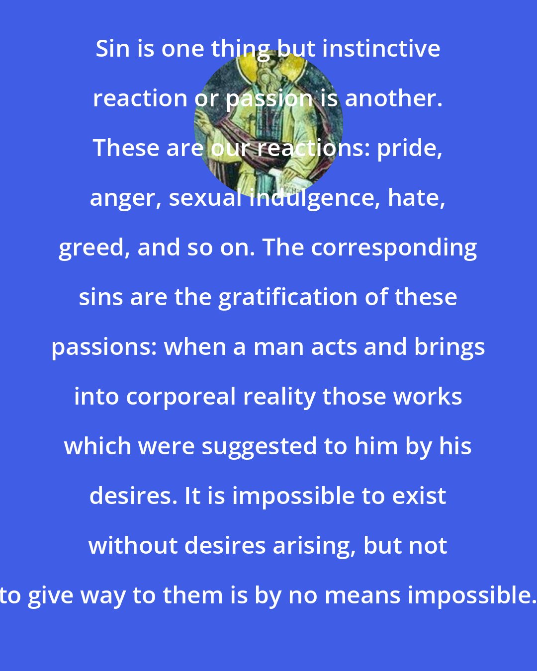 Dorotheus of Gaza: Sin is one thing but instinctive reaction or passion is another. These are our reactions: pride, anger, sexual indulgence, hate, greed, and so on. The corresponding sins are the gratification of these passions: when a man acts and brings into corporeal reality those works which were suggested to him by his desires. It is impossible to exist without desires arising, but not to give way to them is by no means impossible.