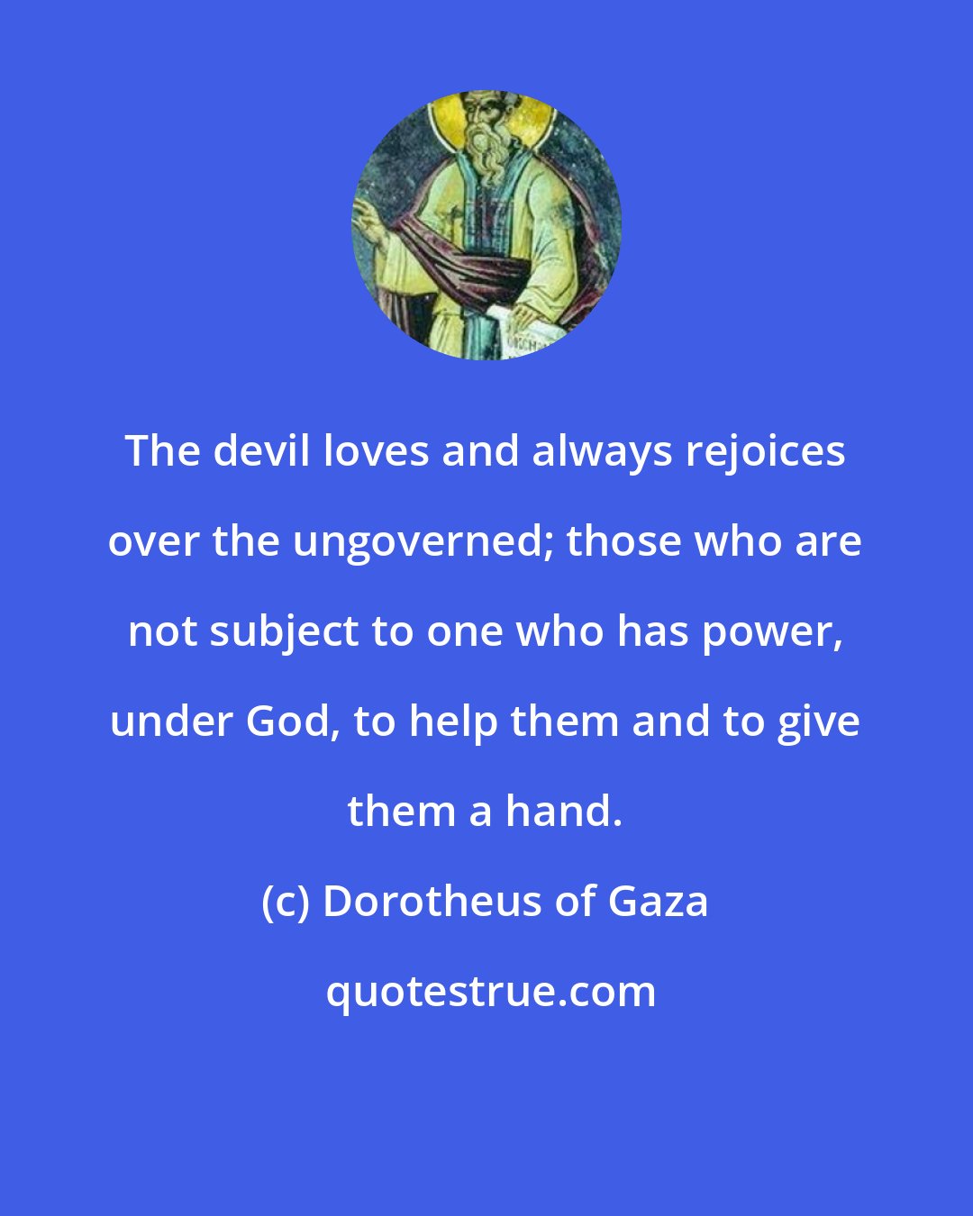 Dorotheus of Gaza: The devil loves and always rejoices over the ungoverned; those who are not subject to one who has power, under God, to help them and to give them a hand.