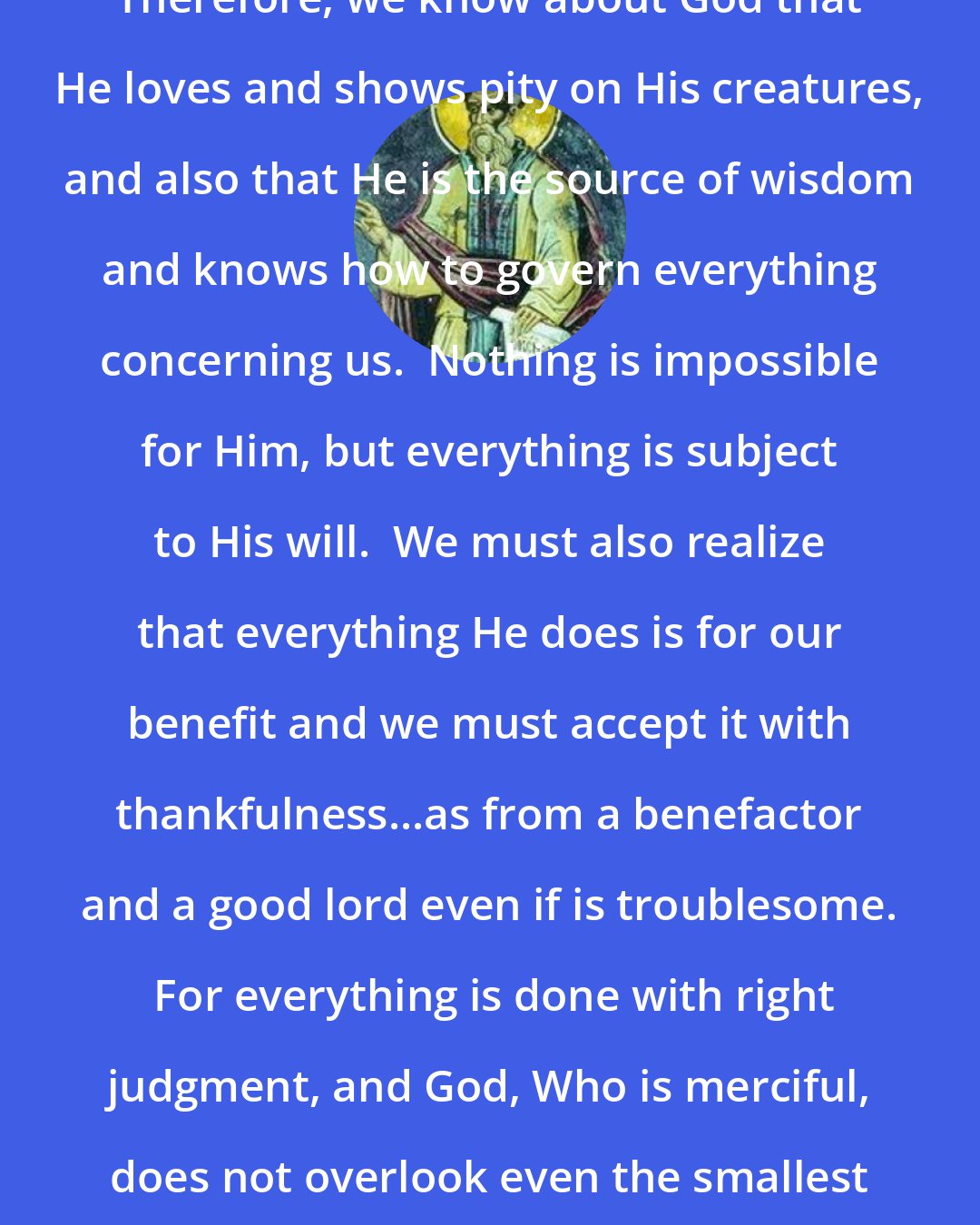 Dorotheus of Gaza: Therefore, we know about God that He loves and shows pity on His creatures, and also that He is the source of wisdom and knows how to govern everything concerning us.  Nothing is impossible for Him, but everything is subject to His will.  We must also realize that everything He does is for our benefit and we must accept it with thankfulness...as from a benefactor and a good lord even if is troublesome.  For everything is done with right judgment, and God, Who is merciful, does not overlook even the smallest sadness that we suffer.