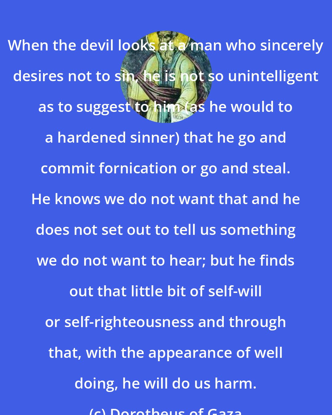 Dorotheus of Gaza: When the devil looks at a man who sincerely desires not to sin, he is not so unintelligent as to suggest to him (as he would to a hardened sinner) that he go and commit fornication or go and steal. He knows we do not want that and he does not set out to tell us something we do not want to hear; but he finds out that little bit of self-will or self-righteousness and through that, with the appearance of well doing, he will do us harm.