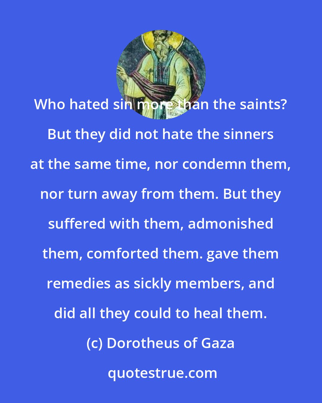 Dorotheus of Gaza: Who hated sin more than the saints? But they did not hate the sinners at the same time, nor condemn them, nor turn away from them. But they suffered with them, admonished them, comforted them. gave them remedies as sickly members, and did all they could to heal them.