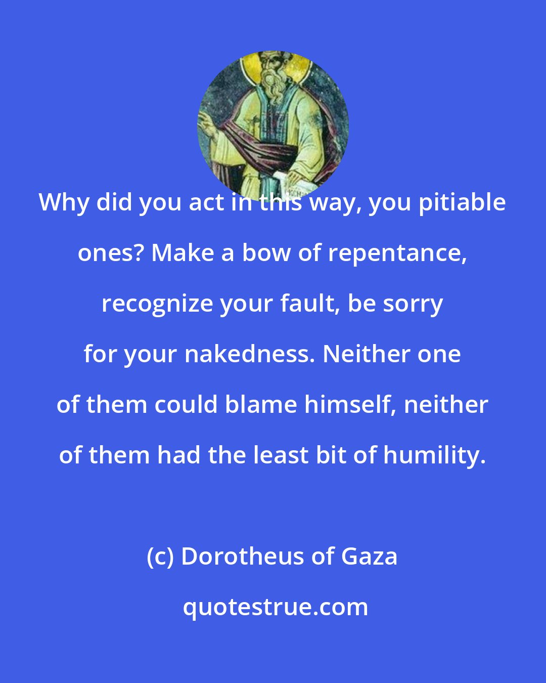 Dorotheus of Gaza: Why did you act in this way, you pitiable ones? Make a bow of repentance, recognize your fault, be sorry for your nakedness. Neither one of them could blame himself, neither of them had the least bit of humility.