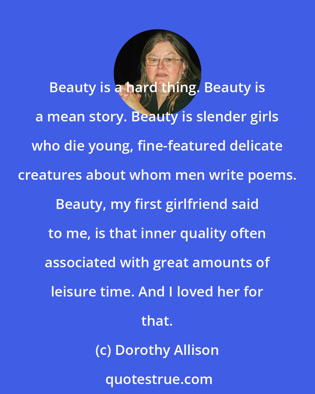 Dorothy Allison: Beauty is a hard thing. Beauty is a mean story. Beauty is slender girls who die young, fine-featured delicate creatures about whom men write poems. Beauty, my first girlfriend said to me, is that inner quality often associated with great amounts of leisure time. And I loved her for that.